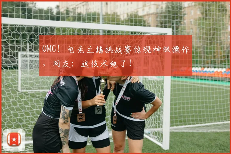 OMG!电竞主播挑战赛惊现神级操作,网友:这技术绝了!