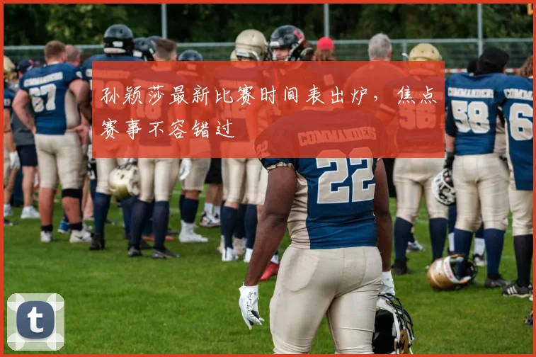 孙颖莎最新比赛时间表出炉，焦点赛事不容错过