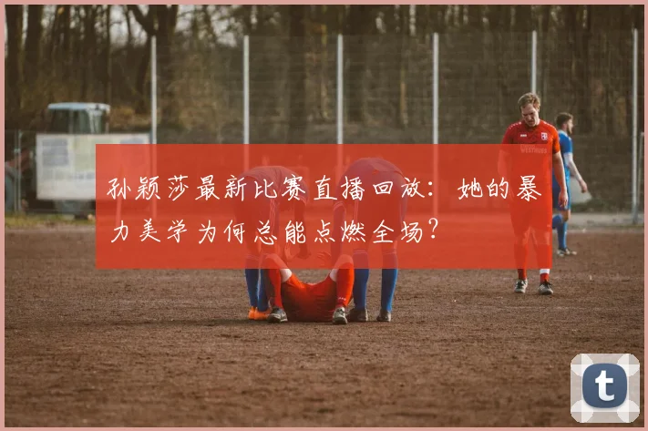 孙颖莎最新比赛直播回放：她的暴力美学为何总能点燃全场？