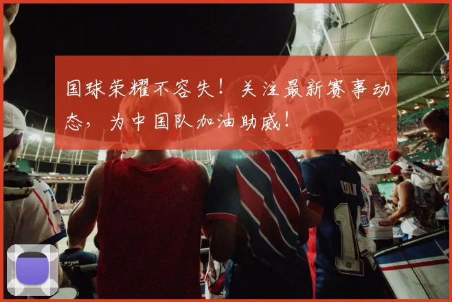 国球荣耀不容失！关注最新赛事动态，为中国队加油助威！
