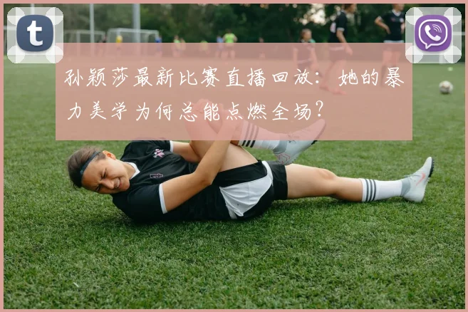 孙颖莎最新比赛直播回放：她的暴力美学为何总能点燃全场？