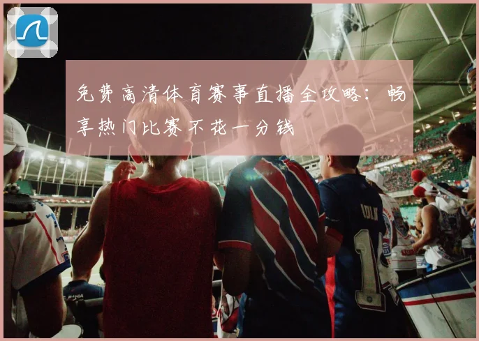 免费高清体育赛事直播全攻略：畅享热门比赛不花一分钱