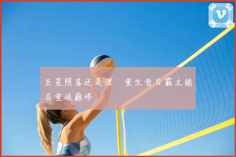 巨星陨落还是涅槃重生昔日霸主能否重返巅峰